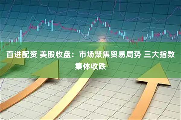 百进配资 美股收盘：市场聚焦贸易局势 三大指数集体收跌