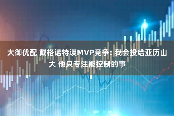 大御优配 戴格诺特谈MVP竞争: 我会投给亚历山大 他只专注能控制的事