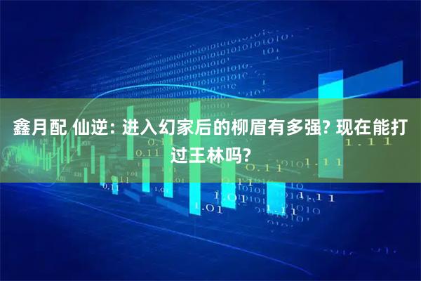 鑫月配 仙逆: 进入幻家后的柳眉有多强? 现在能打过王林吗?