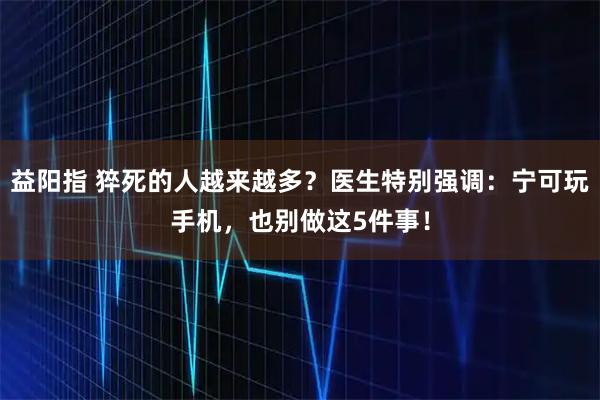 益阳指 猝死的人越来越多？医生特别强调：宁可玩手机，也别做这5件事！