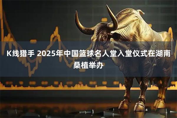 K线猎手 2025年中国篮球名人堂入堂仪式在湖南桑植举办
